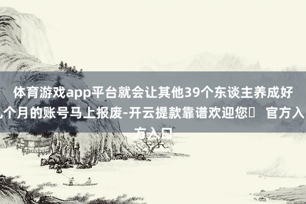 体育游戏app平台就会让其他39个东谈主养成好几个月的账号马上报废-开云提款靠谱欢迎您✅ 官方入口