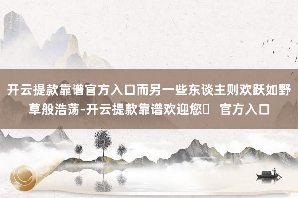 开云提款靠谱官方入口而另一些东谈主则欢跃如野草般浩荡-开云提款靠谱欢迎您✅ 官方入口
