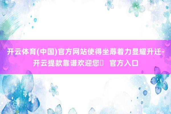 开云体育(中国)官方网站使得坐蓐着力显耀升迁-开云提款靠谱欢迎您✅ 官方入口