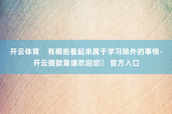 开云体育    有哪些看起来属于学习除外的事情-开云提款靠谱欢迎您✅ 官方入口