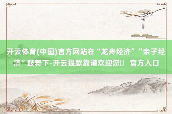 开云体育(中国)官方网站在“龙舟经济”“亲子经济”鼓舞下-开云提款靠谱欢迎您✅ 官方入口