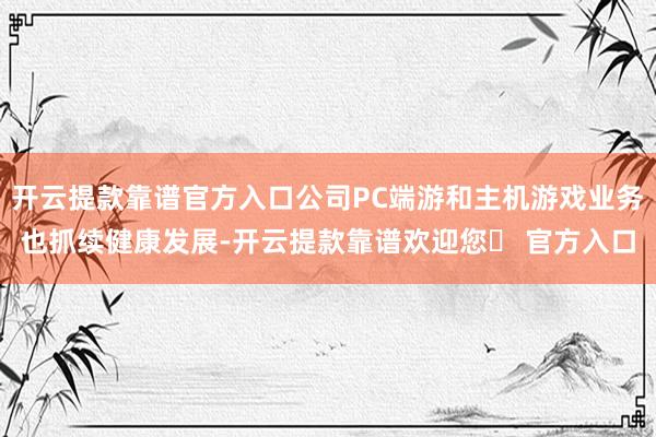 开云提款靠谱官方入口公司PC端游和主机游戏业务也抓续健康发展-开云提款靠谱欢迎您✅ 官方入口