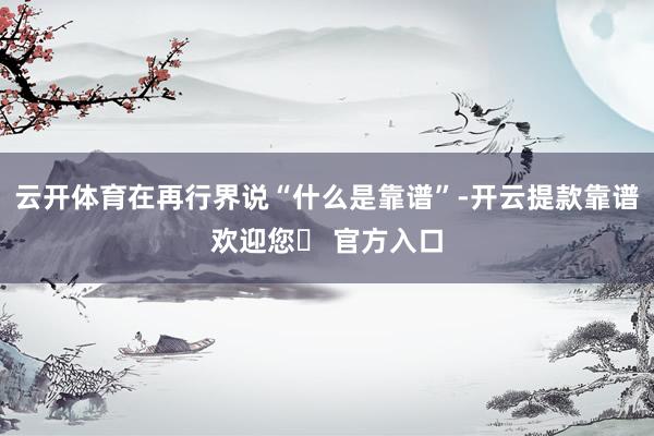 云开体育在再行界说“什么是靠谱”-开云提款靠谱欢迎您✅ 官方入口