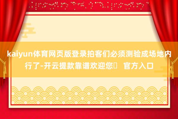 kaiyun体育网页版登录拍客们必须测验成场地内行了-开云提款靠谱欢迎您✅ 官方入口