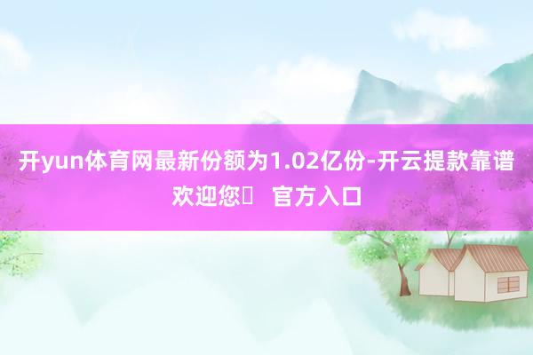 开yun体育网最新份额为1.02亿份-开云提款靠谱欢迎您✅ 官方入口