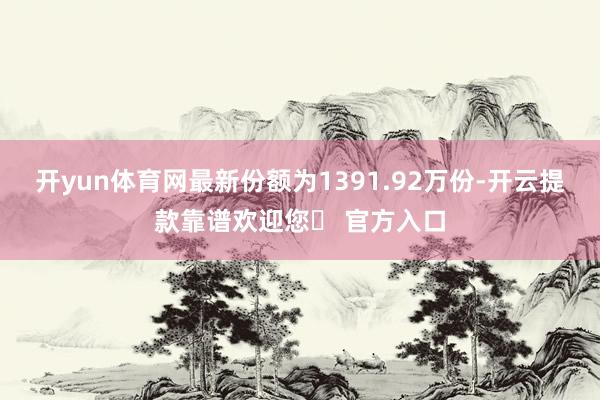 开yun体育网最新份额为1391.92万份-开云提款靠谱欢迎您✅ 官方入口