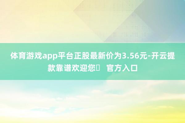 体育游戏app平台正股最新价为3.56元-开云提款靠谱欢迎您✅ 官方入口