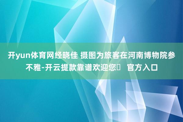 开yun体育网经晓佳 摄图为旅客在河南博物院参不雅-开云提款靠谱欢迎您✅ 官方入口