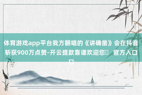 体育游戏app平台我方翻唱的《讲确凿》会在抖音斩获900万点赞-开云提款靠谱欢迎您✅ 官方入口