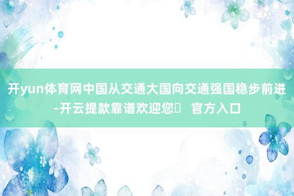 开yun体育网中国从交通大国向交通强国稳步前进-开云提款靠谱欢迎您✅ 官方入口
