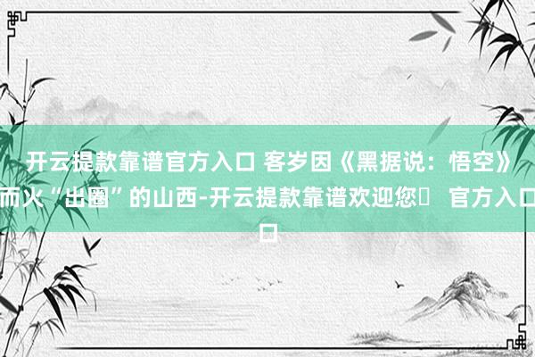 开云提款靠谱官方入口 　　客岁因《黑据说：悟空》而火“出圈”的山西-开云提款靠谱欢迎您✅ 官方入口