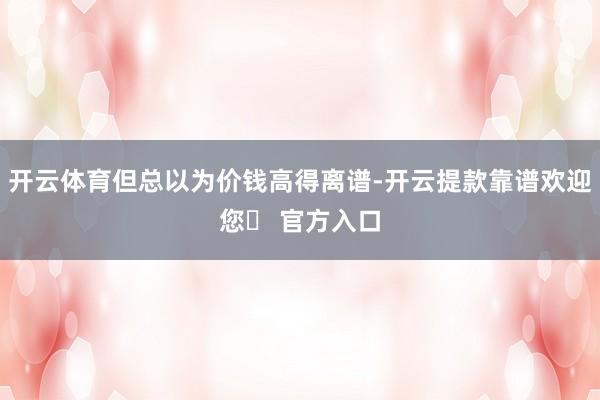 开云体育但总以为价钱高得离谱-开云提款靠谱欢迎您✅ 官方入口